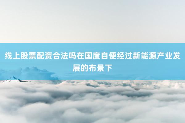 线上股票配资合法吗在国度自便经过新能源产业发展的布景下