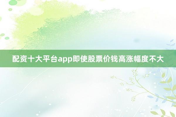 配资十大平台app即使股票价钱高涨幅度不大