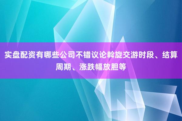 实盘配资有哪些公司不错议论斡旋交游时段、结算周期、涨跌幅放胆等