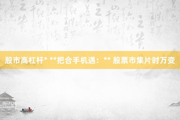 股市高杠杆* **把合手机遇：** 股票市集片时万变