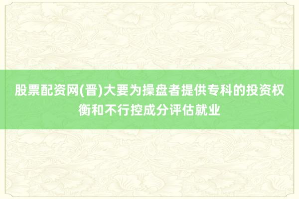 股票配资网(晋)大要为操盘者提供专科的投资权衡和不行控成分评估就业