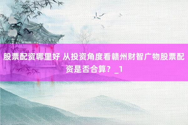 股票配资哪里好 从投资角度看赣州财智广物股票配资是否合算？_1