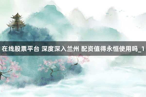 在线股票平台 深度深入兰州 配资值得永恒使用吗_1