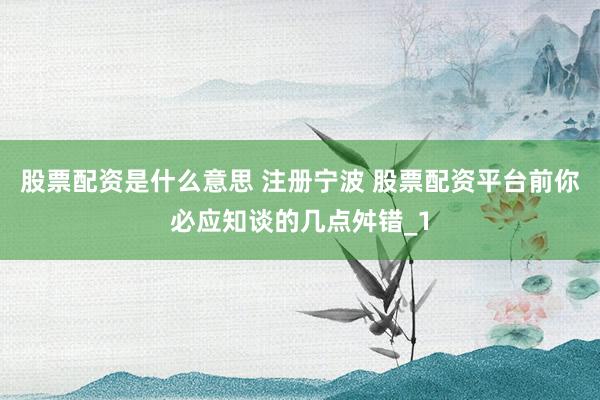 股票配资是什么意思 注册宁波 股票配资平台前你必应知谈的几点舛错_1