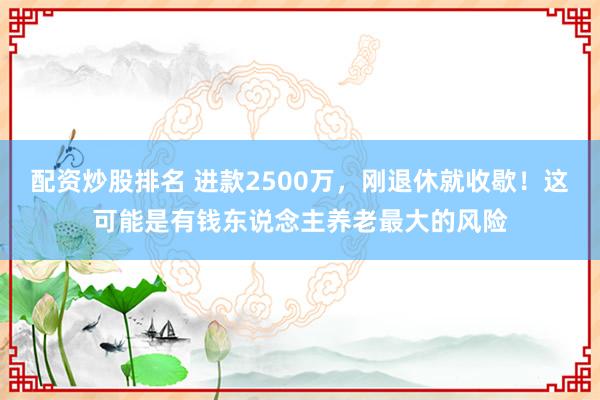 配资炒股排名 进款2500万，刚退休就收歇！这可能是有钱东说念主养老最大的风险