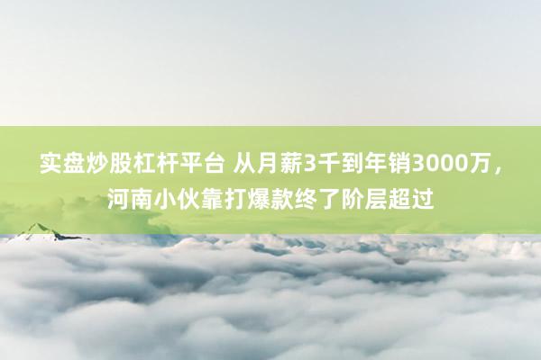 实盘炒股杠杆平台 从月薪3千到年销3000万，河南小伙靠打爆款终了阶层超过