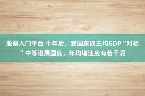 股票入门平台 十年后，我国东谈主均GDP“对标”中等进展国度，年均增速应有若干呢
