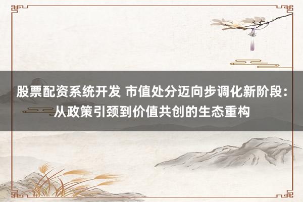 股票配资系统开发 市值处分迈向步调化新阶段：从政策引颈到价值共创的生态重构