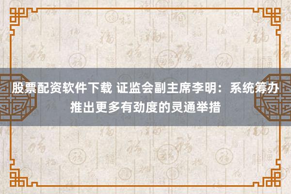 股票配资软件下载 证监会副主席李明：系统筹办推出更多有劲度的灵通举措
