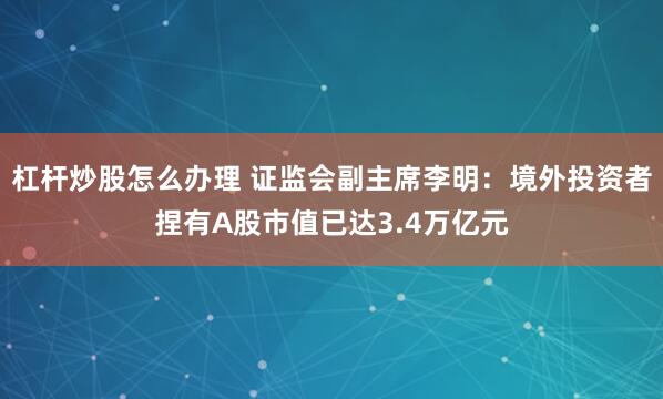 杠杆炒股怎么办理 证监会副主席李明：境外投资者捏有A股市值已达3.4万亿元