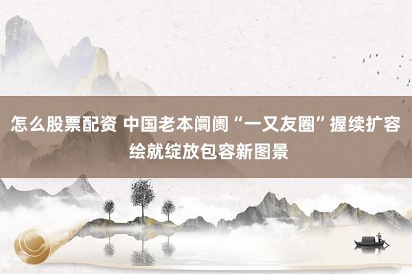 怎么股票配资 中国老本阛阓“一又友圈”握续扩容 绘就绽放包容新图景