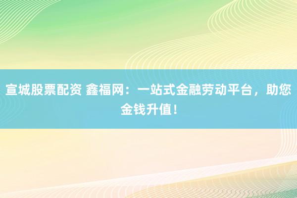 宣城股票配资 鑫福网：一站式金融劳动平台，助您金钱升值！