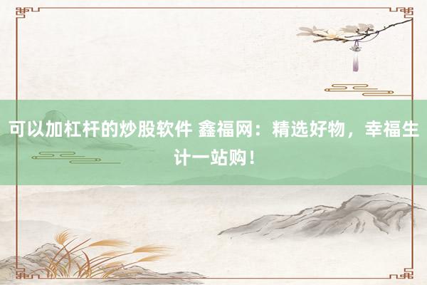 可以加杠杆的炒股软件 鑫福网：精选好物，幸福生计一站购！