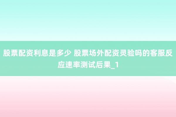 股票配资利息是多少 股票场外配资灵验吗的客服反应速率测试后果_1