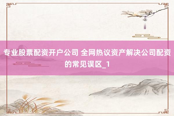 专业股票配资开户公司 全网热议资产解决公司配资的常见误区_1