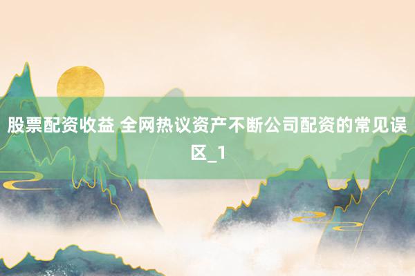 股票配资收益 全网热议资产不断公司配资的常见误区_1