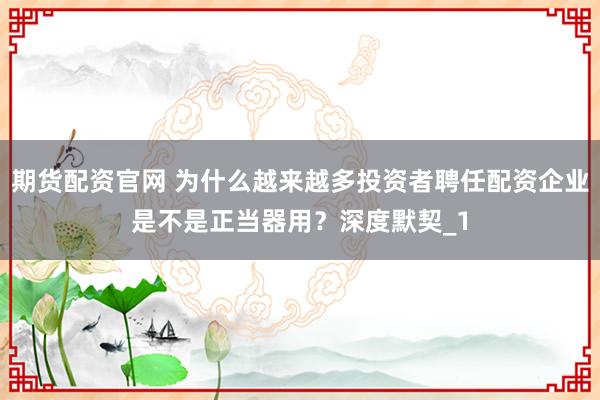 期货配资官网 为什么越来越多投资者聘任配资企业是不是正当器用？深度默契_1