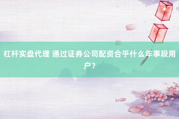 杠杆实盘代理 通过证券公司配资合乎什么年事段用户？