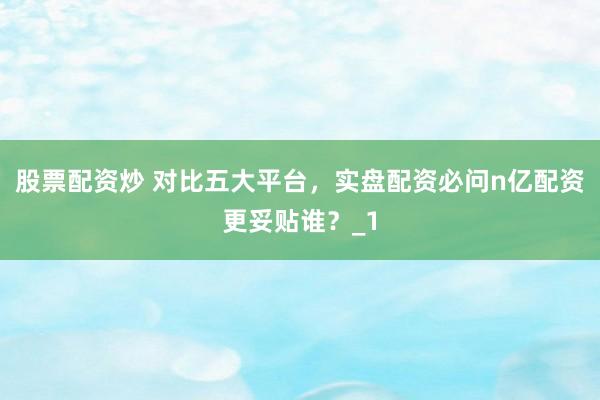 股票配资炒 对比五大平台，实盘配资必问n亿配资更妥贴谁？_1