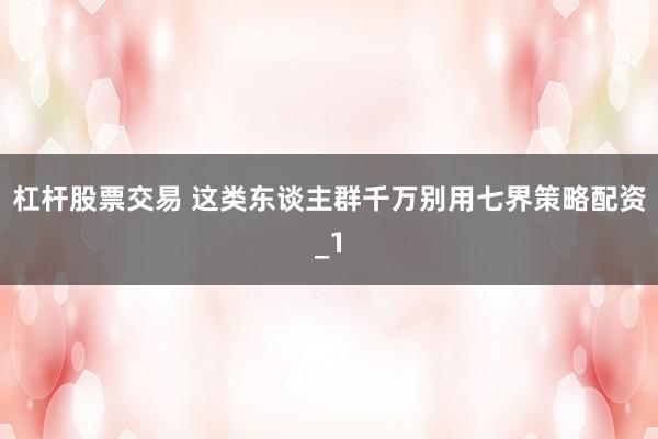 杠杆股票交易 这类东谈主群千万别用七界策略配资_1