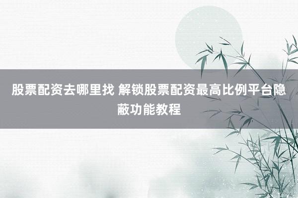 股票配资去哪里找 解锁股票配资最高比例平台隐蔽功能教程