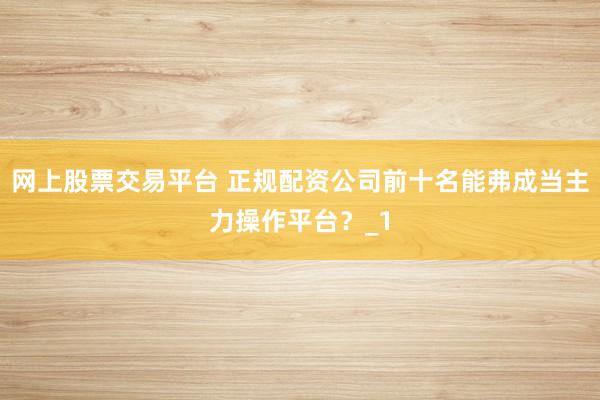 网上股票交易平台 正规配资公司前十名能弗成当主力操作平台？_1