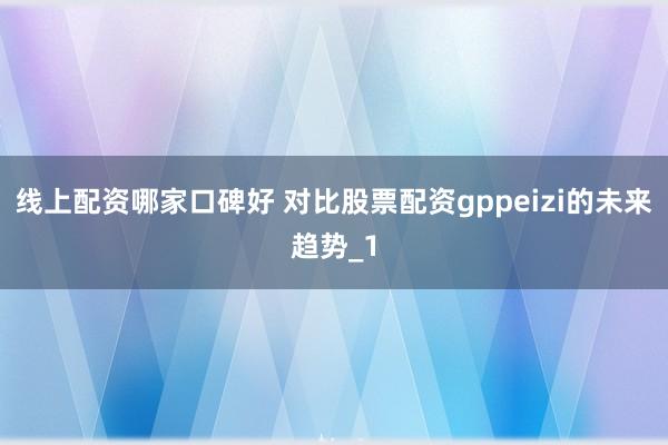线上配资哪家口碑好 对比股票配资gppeizi的未来趋势_1