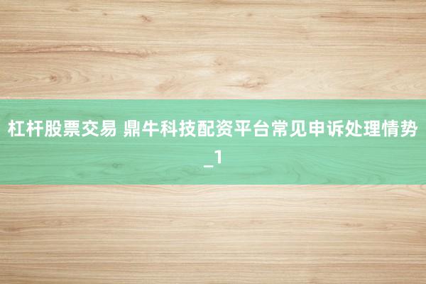 杠杆股票交易 鼎牛科技配资平台常见申诉处理情势_1