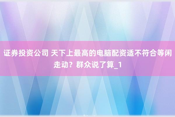 证券投资公司 天下上最高的电脑配资适不符合等闲走动？群众说了算_1