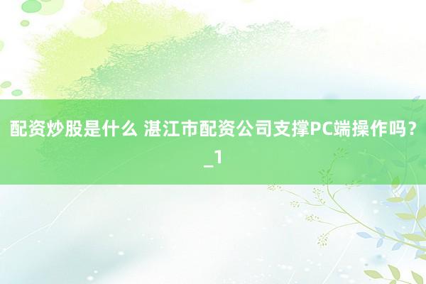 配资炒股是什么 湛江市配资公司支撑PC端操作吗？_1