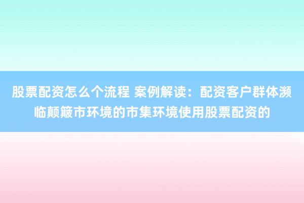 股票配资怎么个流程 案例解读：配资客户群体濒临颠簸市环境的市集环境使用股票配资的