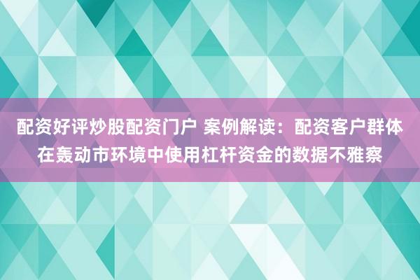 配资好评炒股配资门户 案例解读：配资客户群体在轰动市环境中使用杠杆资金的数据不雅察