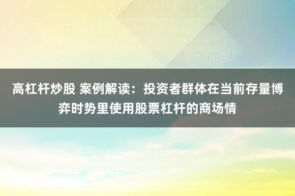高杠杆炒股 案例解读：投资者群体在当前存量博弈时势里使用股票杠杆的商场情