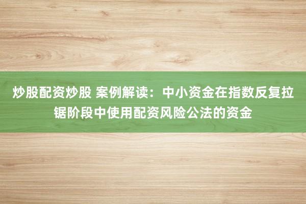 炒股配资炒股 案例解读：中小资金在指数反复拉锯阶段中使用配资风险公法的资金