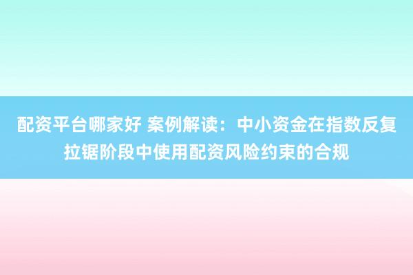 配资平台哪家好 案例解读：中小资金在指数反复拉锯阶段中使用配资风险约束的合规
