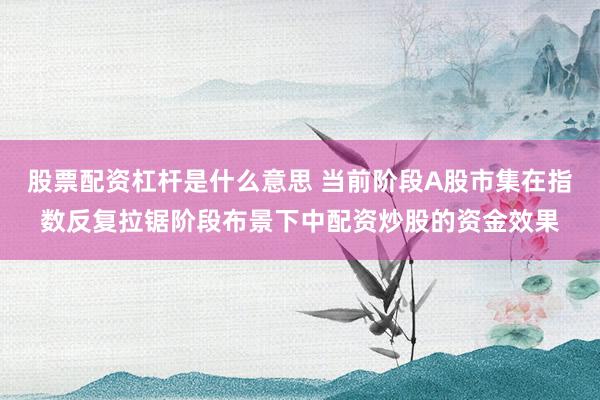 股票配资杠杆是什么意思 当前阶段A股市集在指数反复拉锯阶段布景下中配资炒股的资金效果