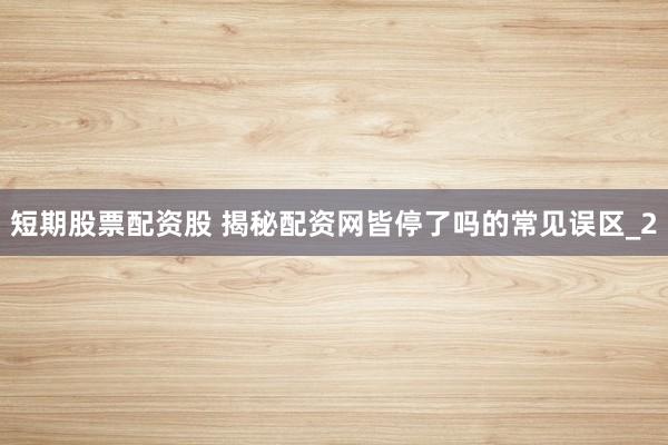 短期股票配资股 揭秘配资网皆停了吗的常见误区_2