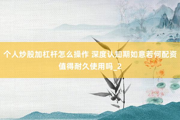 个人炒股加杠杆怎么操作 深度认知期如意若何配资值得耐久使用吗_2