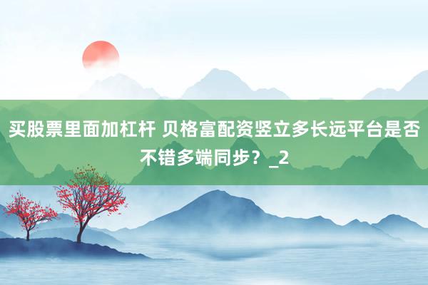 买股票里面加杠杆 贝格富配资竖立多长远平台是否不错多端同步？_2