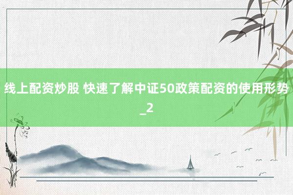 线上配资炒股 快速了解中证50政策配资的使用形势_2