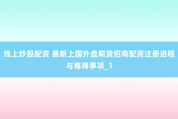 线上炒股配资 最新上国外盘期货招商配资注册进程与难得事项_1